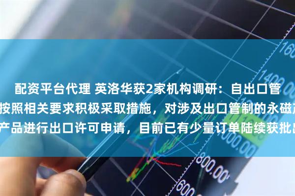 配资平台代理 英洛华获2家机构调研：自出口管制政策施行以来，公司按照相关要求积极采取措施，对涉及出口管制的永磁产品进行出口许可申请，目前已有少量订单陆续获批出口许可证（附调研问答）