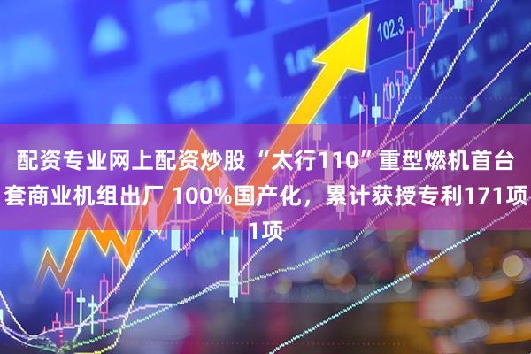 配资专业网上配资炒股 “太行110”重型燃机首台套商业机组出厂 100%国产化，累计获授专利171项