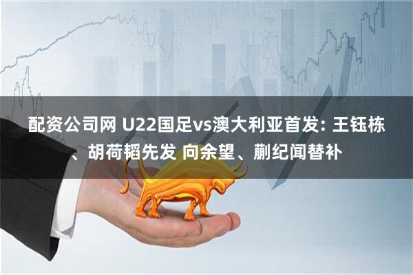 配资公司网 U22国足vs澳大利亚首发: 王钰栋、胡荷韬先发 向余望、蒯纪闻替补