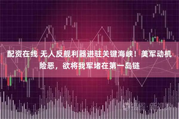配资在线 无人反舰利器进驻关键海峡！美军动机险恶，欲将我军堵在第一岛链