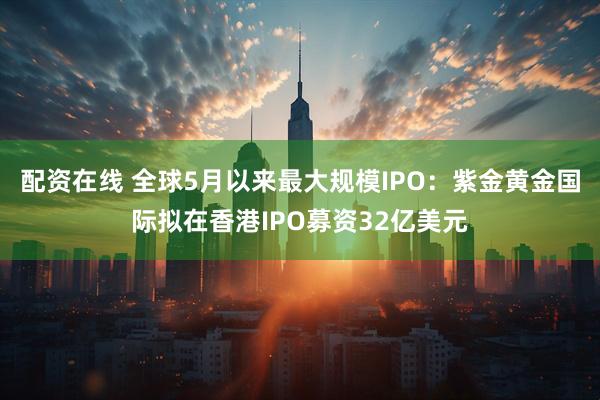 配资在线 全球5月以来最大规模IPO：紫金黄金国际拟在香港IPO募资32亿美元