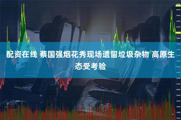 配资在线 蔡国强烟花秀现场遗留垃圾杂物 高原生态受考验