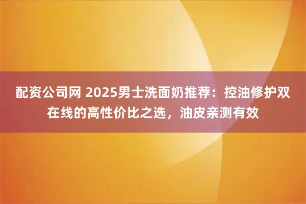 配资公司网 2025男士洗面奶推荐：控油修护双在线的高性价比之选，油皮亲测有效