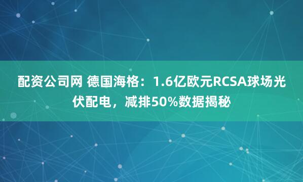 配资公司网 德国海格：1.6亿欧元RCSA球场光伏配电，减排50%数据揭秘